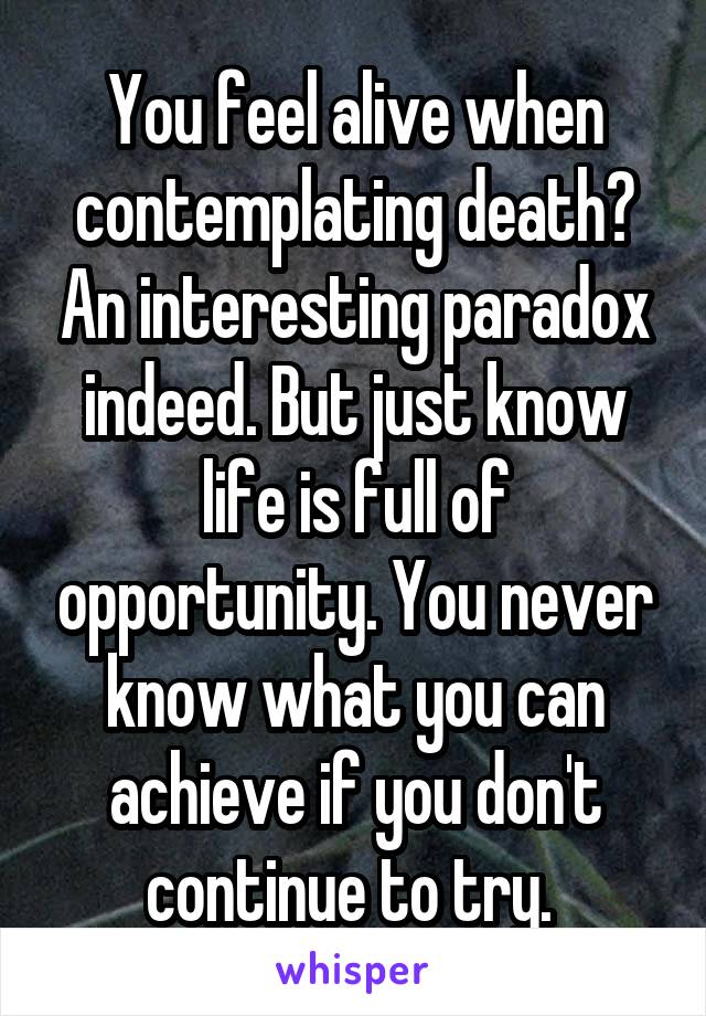 You feel alive when contemplating death? An interesting paradox indeed. But just know life is full of opportunity. You never know what you can achieve if you don't continue to try. 