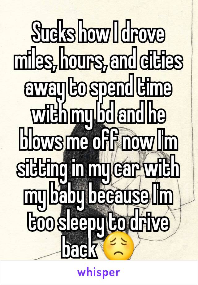 Sucks how I drove miles, hours, and cities away to spend time with my bd and he blows me off now I'm sitting in my car with my baby because I'm too sleepy to drive back 😟