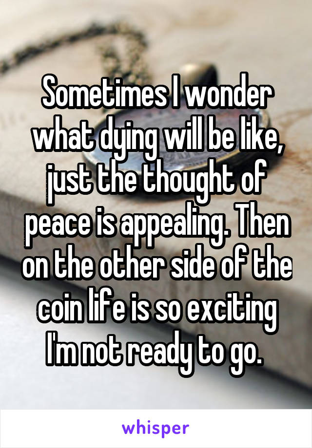 Sometimes I wonder what dying will be like, just the thought of peace is appealing. Then on the other side of the coin life is so exciting I'm not ready to go. 