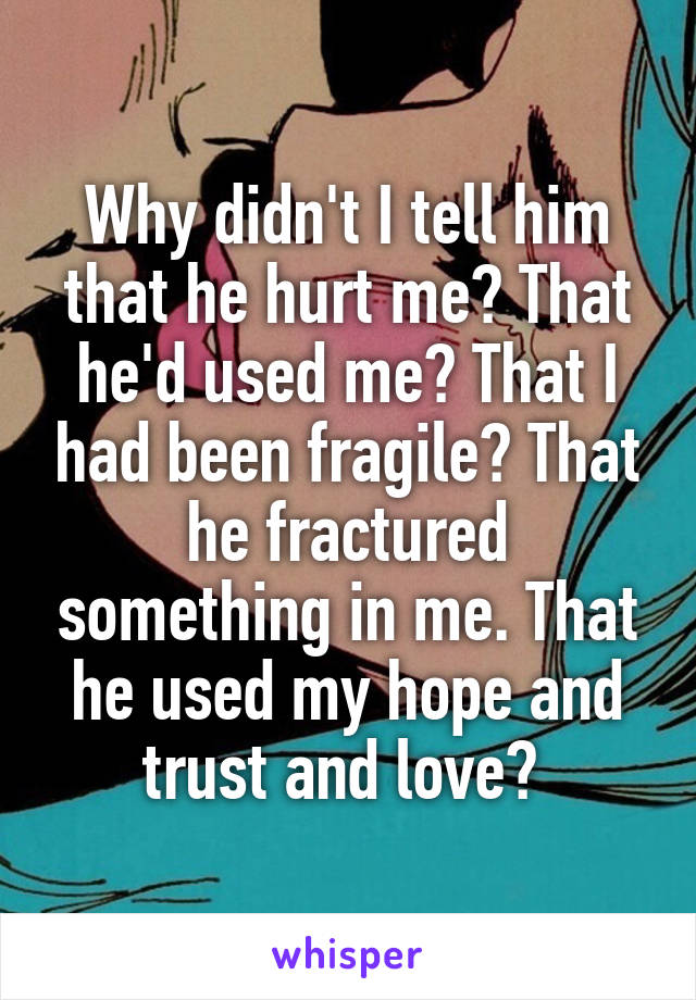 Why didn't I tell him that he hurt me? That he'd used me? That I had been fragile? That he fractured something in me. That he used my hope and trust and love? 