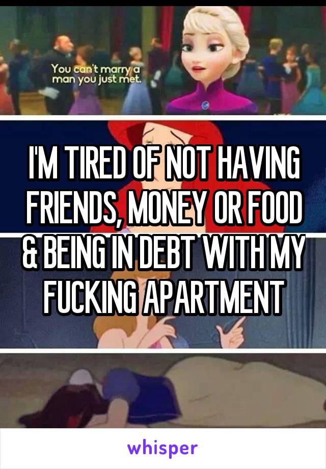 I'M TIRED OF NOT HAVING FRIENDS, MONEY OR FOOD & BEING IN DEBT WITH MY FUCKING APARTMENT