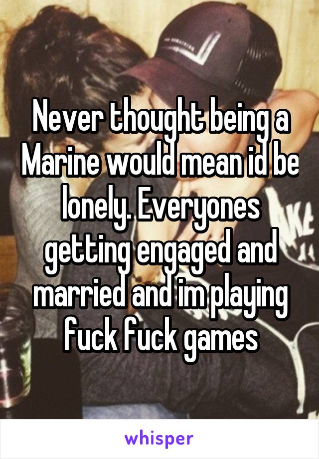 Never thought being a Marine would mean id be lonely. Everyones getting engaged and married and im playing fuck fuck games