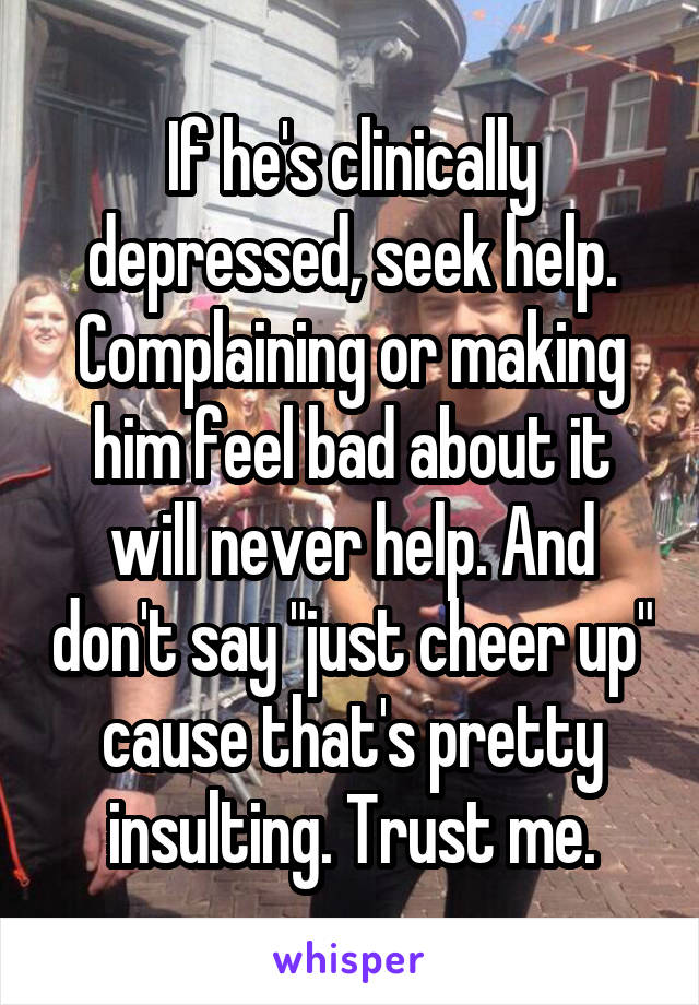 If he's clinically depressed, seek help. Complaining or making him feel bad about it will never help. And don't say "just cheer up" cause that's pretty insulting. Trust me.