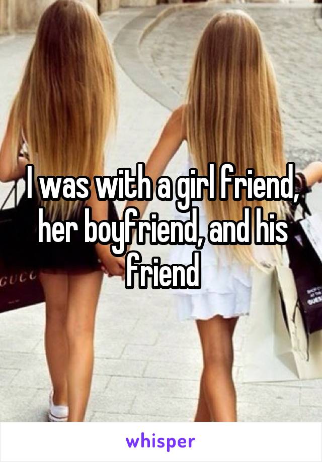 I was with a girl friend, her boyfriend, and his friend