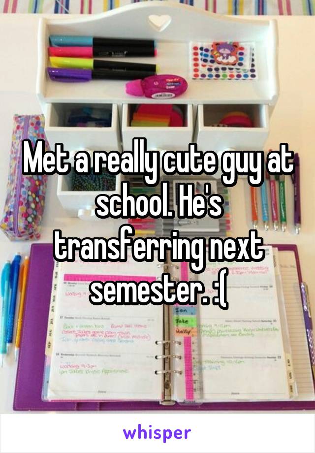 Met a really cute guy at school. He's transferring next semester. :(