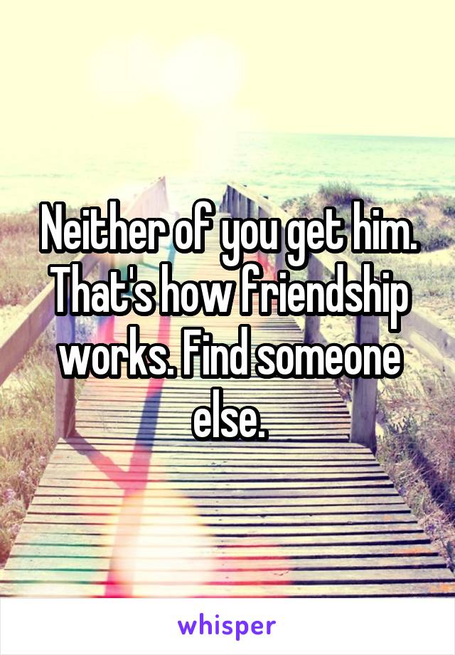 Neither of you get him. That's how friendship works. Find someone else.