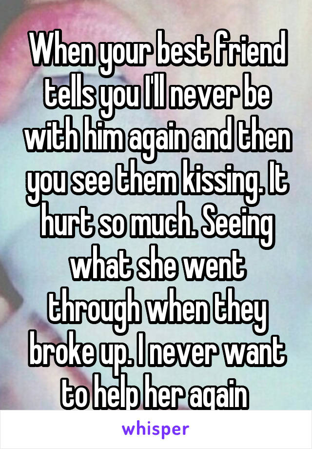 When your best friend tells you I'll never be with him again and then you see them kissing. It hurt so much. Seeing what she went through when they broke up. I never want to help her again 