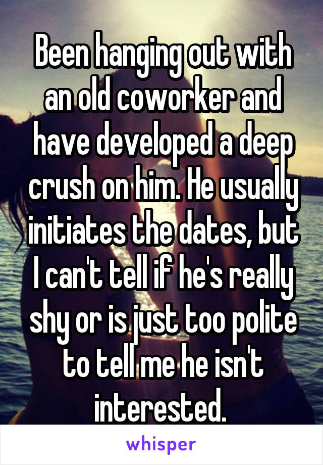 Been hanging out with an old coworker and have developed a deep crush on him. He usually initiates the dates, but I can't tell if he's really shy or is just too polite to tell me he isn't interested. 