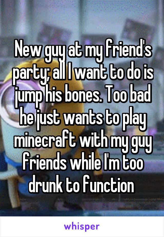 New guy at my friend's party; all I want to do is jump his bones. Too bad he just wants to play minecraft with my guy friends while I'm too drunk to function 