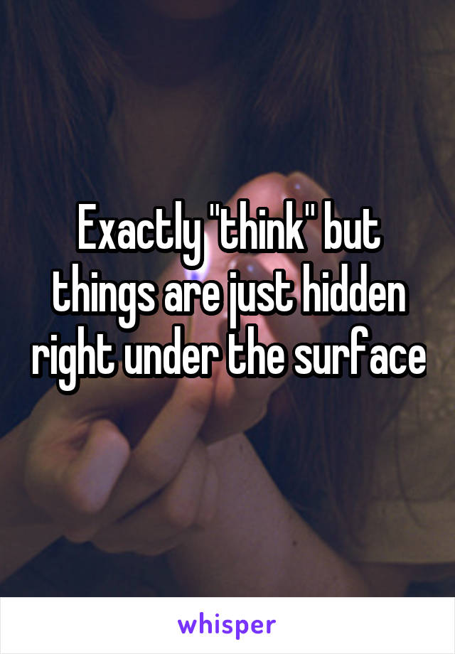 Exactly "think" but things are just hidden right under the surface 