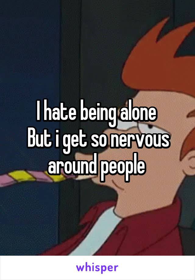 I hate being alone 
But i get so nervous around people 