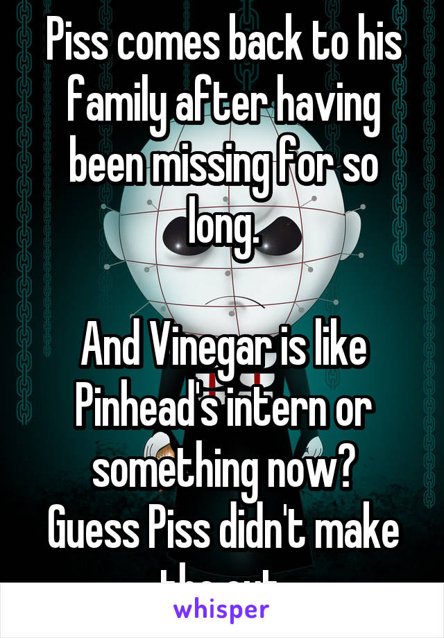 Piss comes back to his family after having been missing for so long.

And Vinegar is like Pinhead's intern or something now?
Guess Piss didn't make the cut.