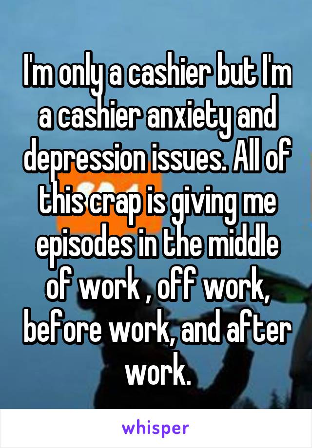 I'm only a cashier but I'm a cashier anxiety and depression issues. All of this crap is giving me episodes in the middle of work , off work, before work, and after work.