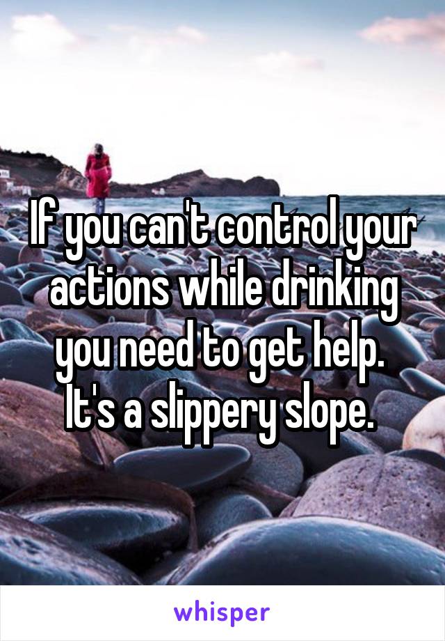 If you can't control your actions while drinking you need to get help.  It's a slippery slope. 