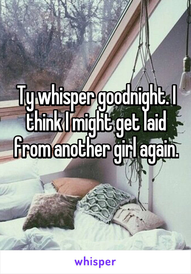 Ty whisper goodnight. I think I might get laid from another girl again. 