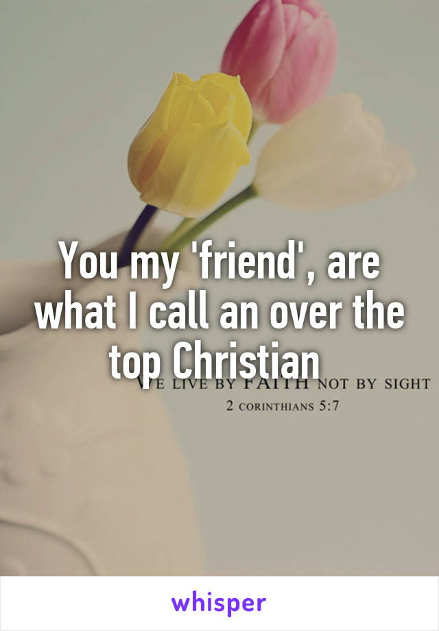 You my 'friend', are what I call an over the top Christian 