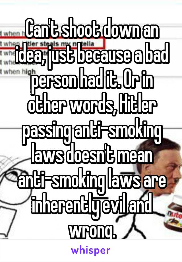 Can't shoot down an idea, just because a bad person had it. Or in other words, Hitler passing anti-smoking laws doesn't mean anti-smoking laws are inherently evil and wrong.