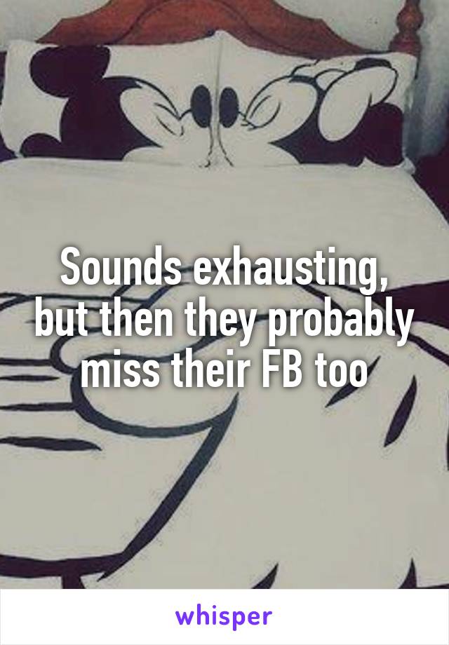 Sounds exhausting, but then they probably miss their FB too