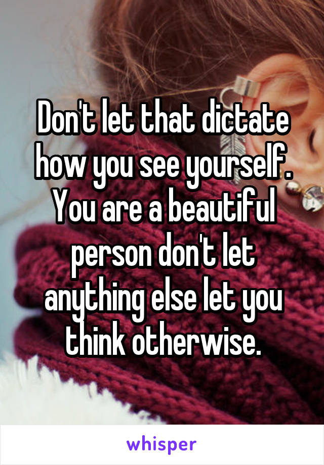 Don't let that dictate how you see yourself. You are a beautiful person don't let anything else let you think otherwise.