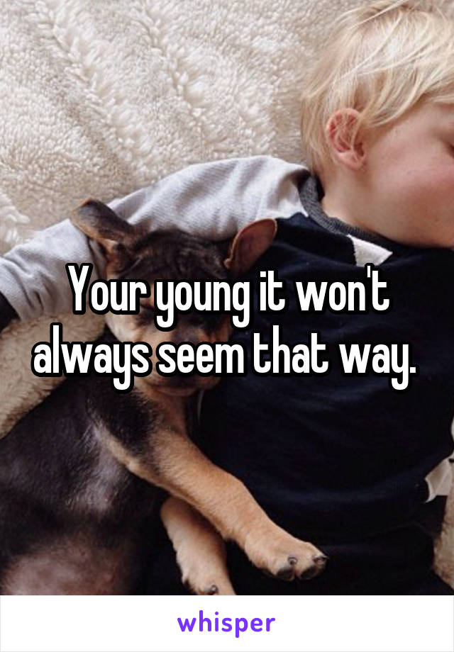 Your young it won't always seem that way. 