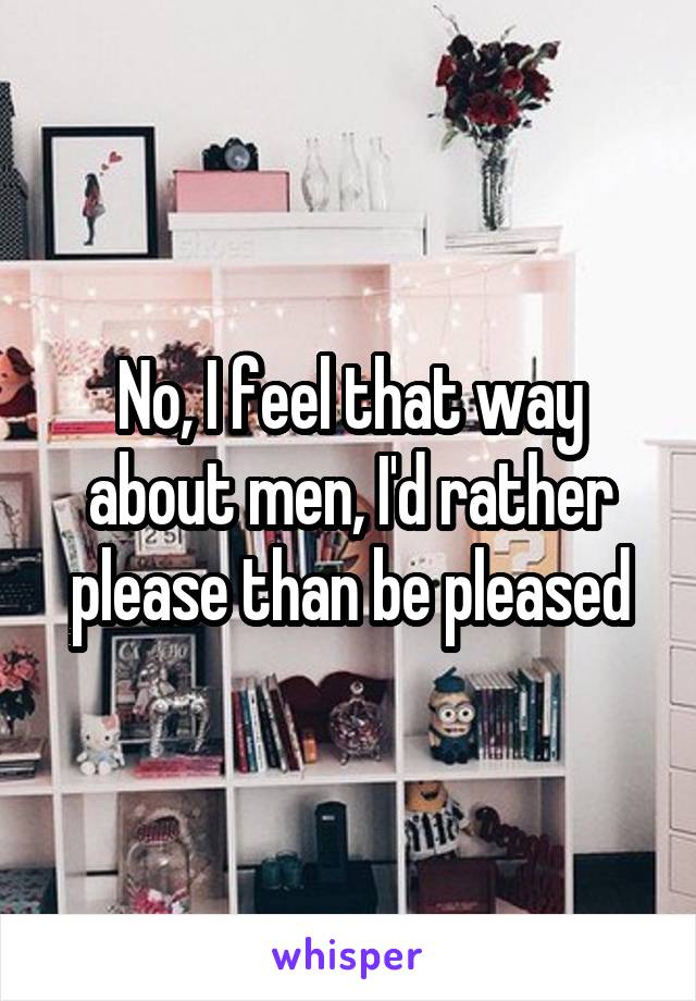 No, I feel that way about men, I'd rather please than be pleased