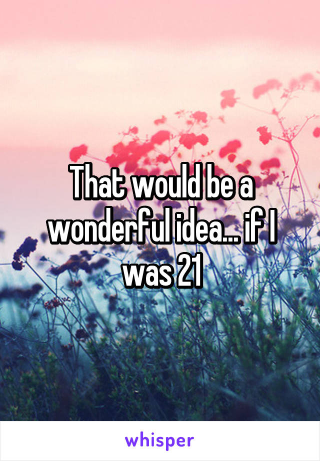 That would be a wonderful idea... if I was 21