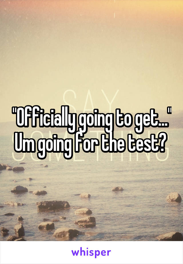 "Officially going to get..." Um going for the test? 