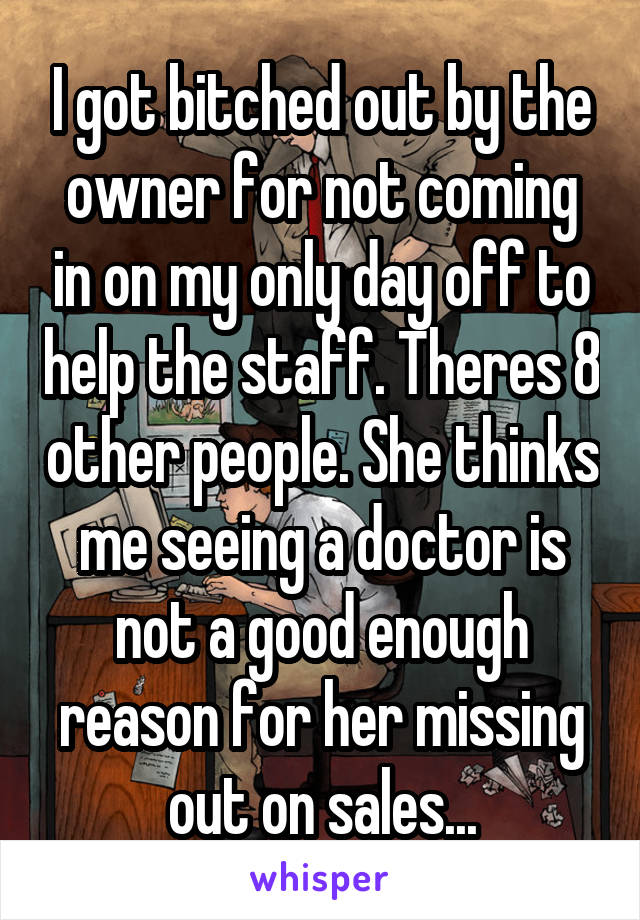 I got bitched out by the owner for not coming in on my only day off to help the staff. Theres 8 other people. She thinks me seeing a doctor is not a good enough reason for her missing out on sales...
