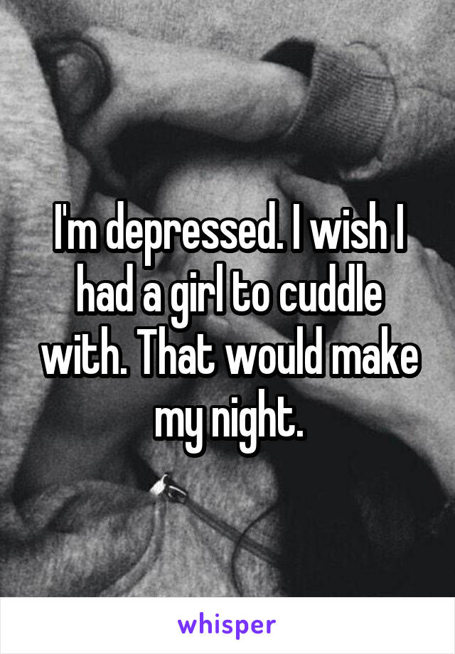 I'm depressed. I wish I had a girl to cuddle with. That would make my night.