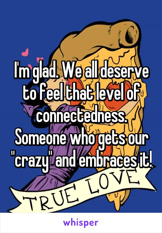 I'm glad. We all deserve to feel that level of connectedness. Someone who gets our "crazy" and embraces it!