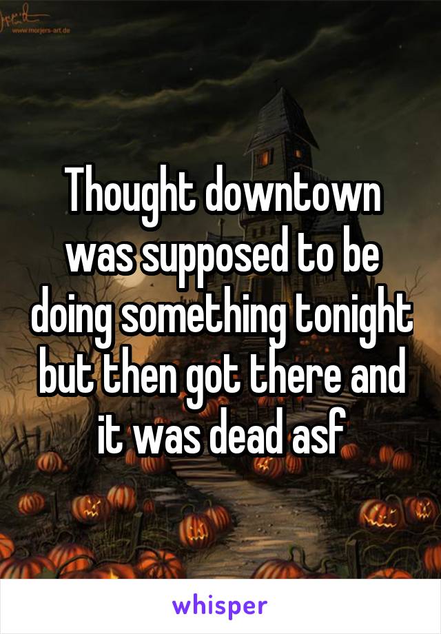 Thought downtown was supposed to be doing something tonight but then got there and it was dead asf