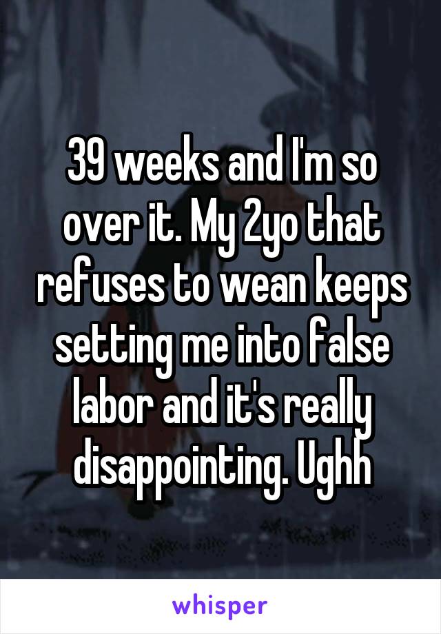 39 weeks and I'm so over it. My 2yo that refuses to wean keeps setting me into false labor and it's really disappointing. Ughh