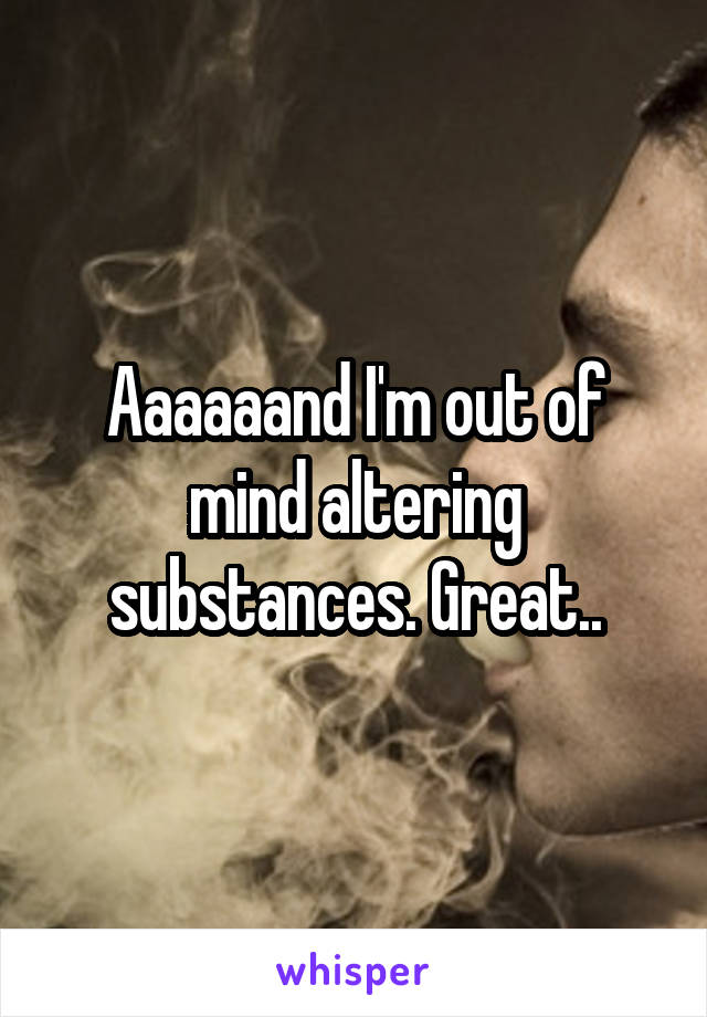 Aaaaaand I'm out of mind altering substances. Great..