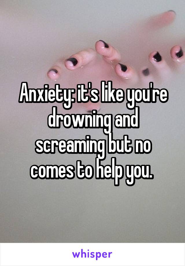 Anxiety: it's like you're drowning and screaming but no comes to help you. 