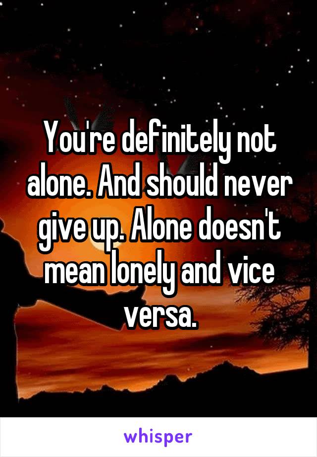You're definitely not alone. And should never give up. Alone doesn't mean lonely and vice versa.