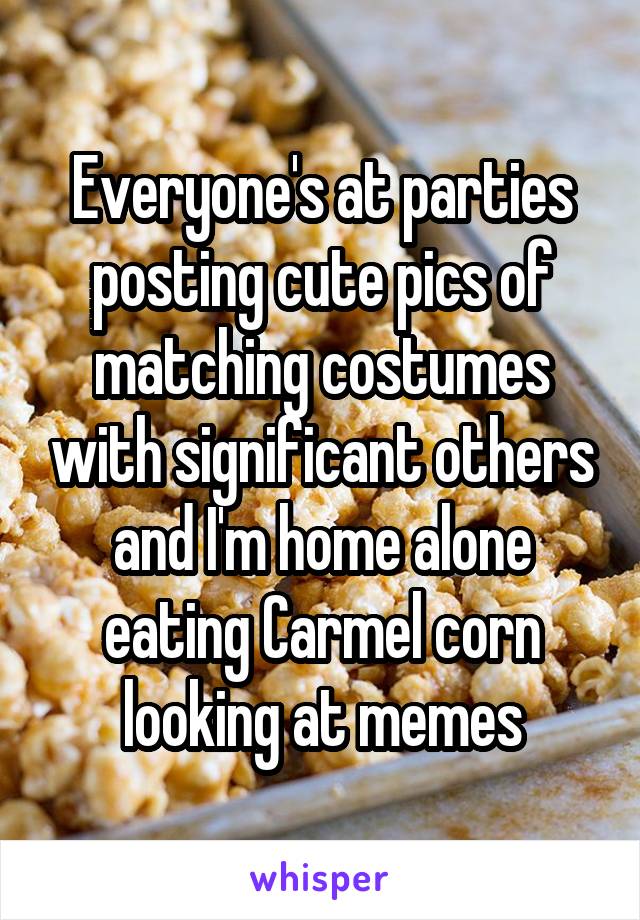 Everyone's at parties posting cute pics of matching costumes with significant others and I'm home alone eating Carmel corn looking at memes