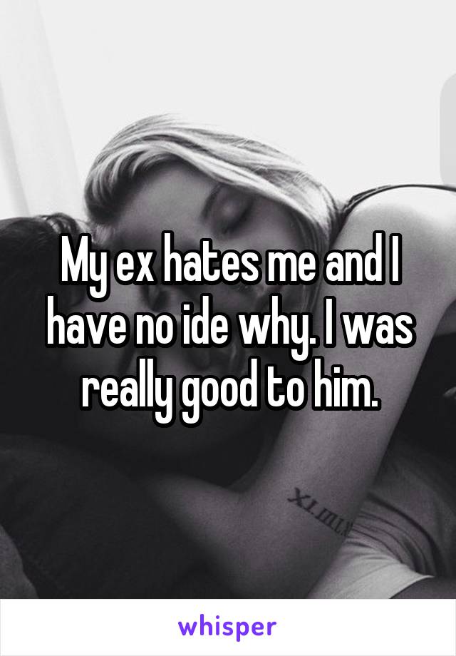My ex hates me and I have no ide why. I was really good to him.