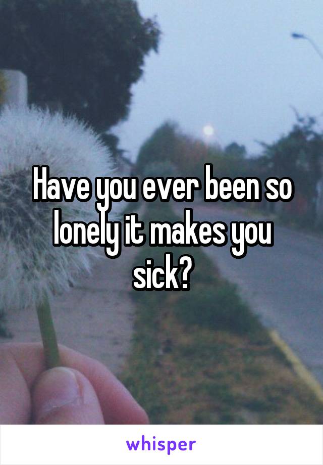 Have you ever been so lonely it makes you sick?