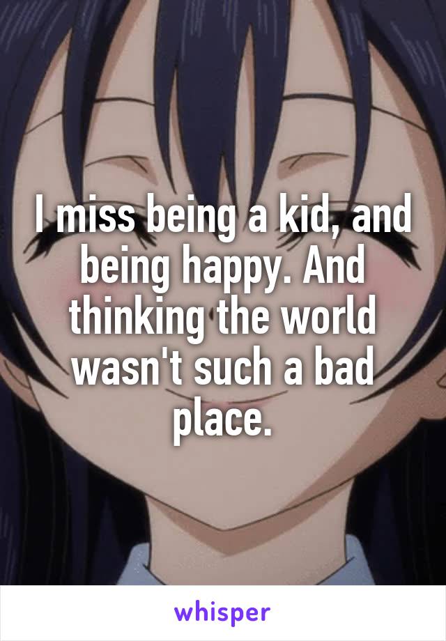 I miss being a kid, and being happy. And thinking the world wasn't such a bad place.