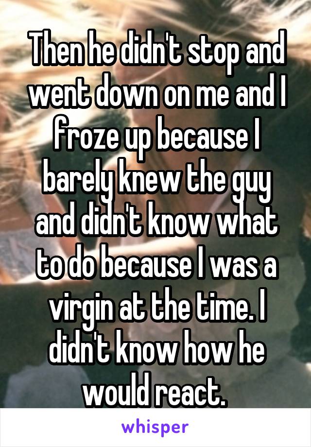 Then he didn't stop and went down on me and I froze up because I barely knew the guy and didn't know what to do because I was a virgin at the time. I didn't know how he would react. 