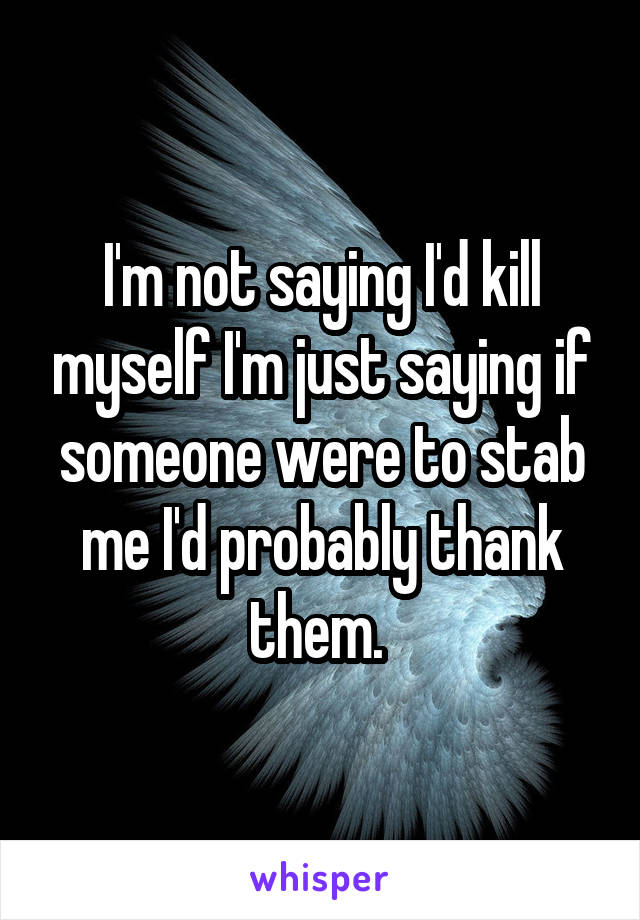 I'm not saying I'd kill myself I'm just saying if someone were to stab me I'd probably thank them. 