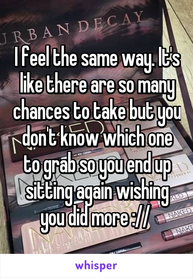 I feel the same way. It's like there are so many chances to take but you don't know which one to grab so you end up sitting again wishing you did more :// 