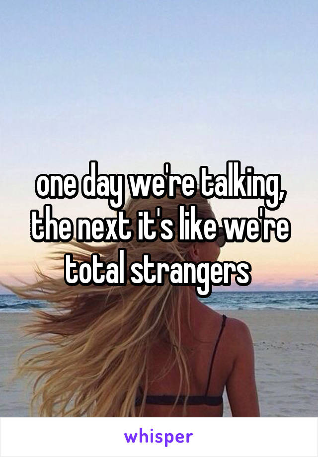 one day we're talking, the next it's like we're total strangers 