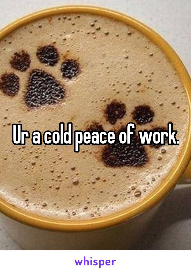 Ur a cold peace of work.