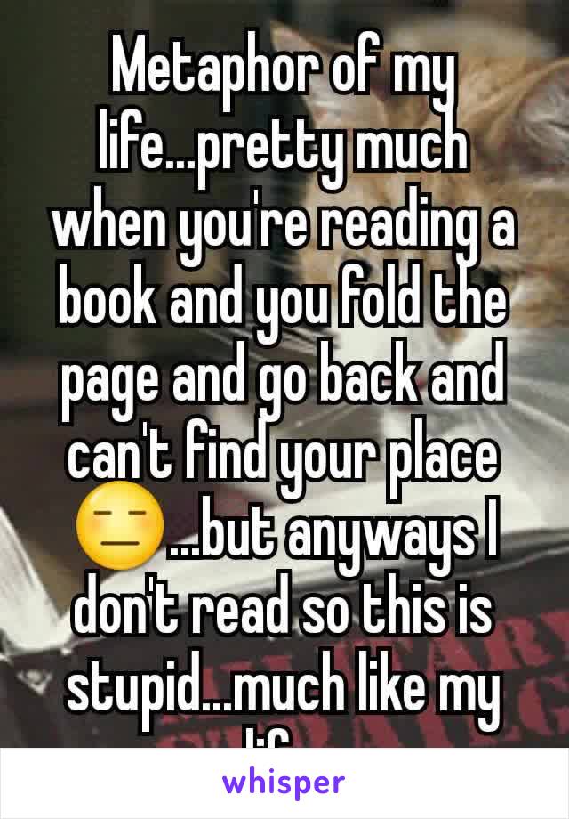 Metaphor of my life...pretty much when you're reading a book and you fold the page and go back and can't find your place😑...but anyways I don't read so this is stupid...much like my life.
