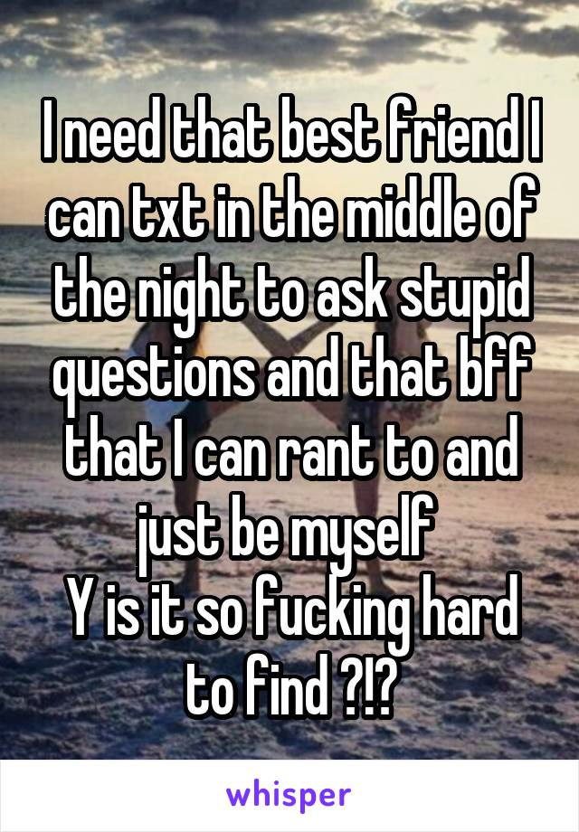 I need that best friend I can txt in the middle of the night to ask stupid questions and that bff that I can rant to and just be myself 
Y is it so fucking hard to find ?!?