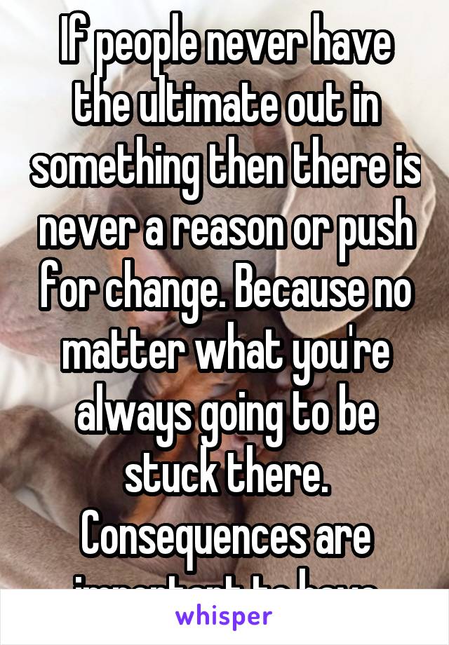 If people never have the ultimate out in something then there is never a reason or push for change. Because no matter what you're always going to be stuck there. Consequences are important to have