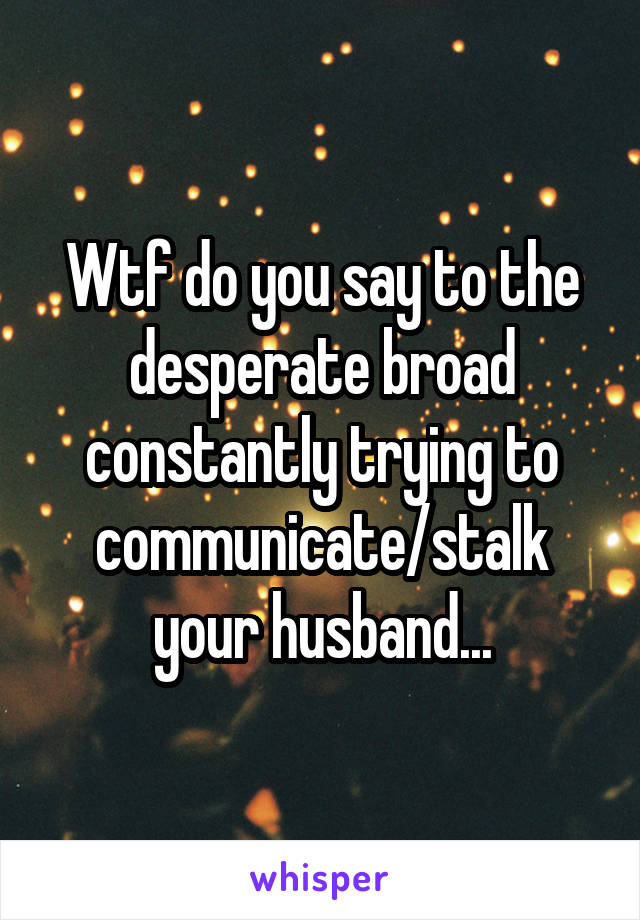 Wtf do you say to the desperate broad constantly trying to communicate/stalk your husband...
