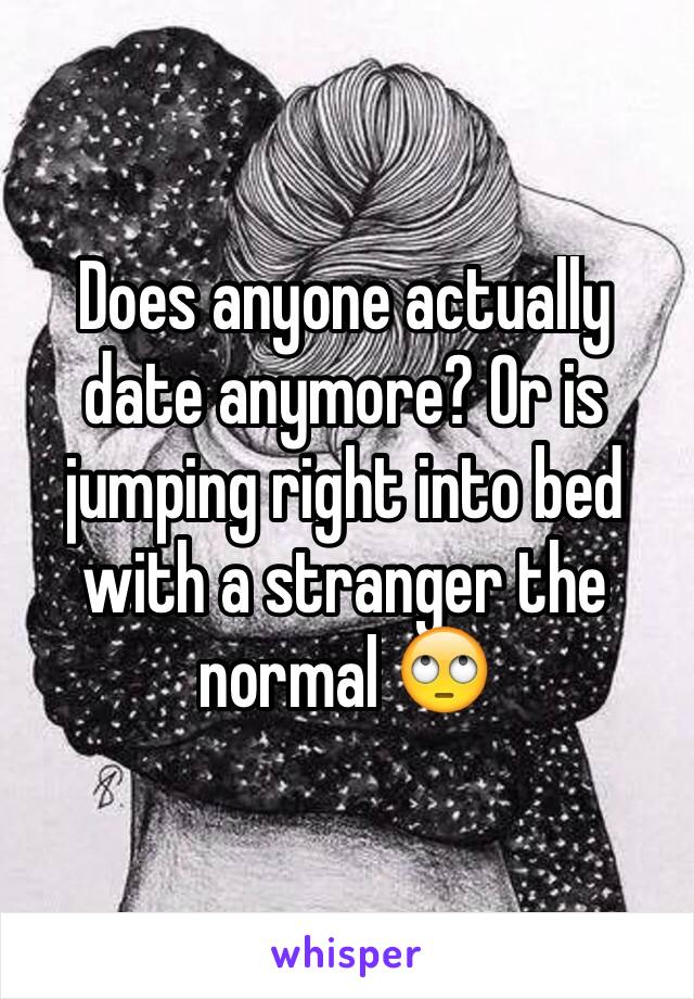 Does anyone actually date anymore? Or is jumping right into bed with a stranger the normal 🙄