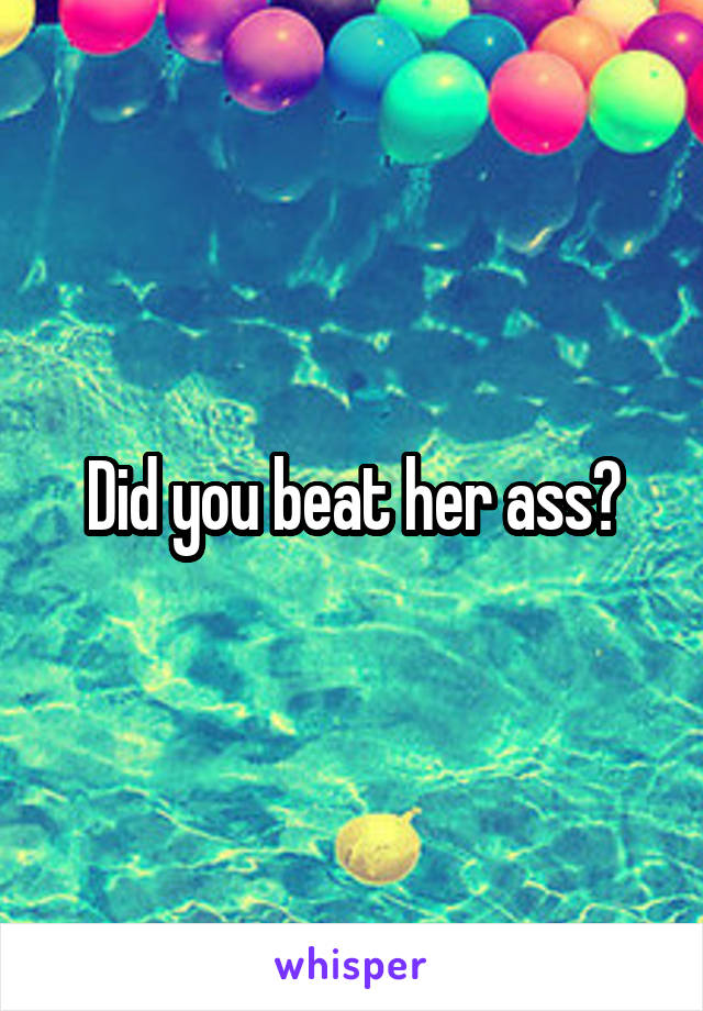 Did you beat her ass?